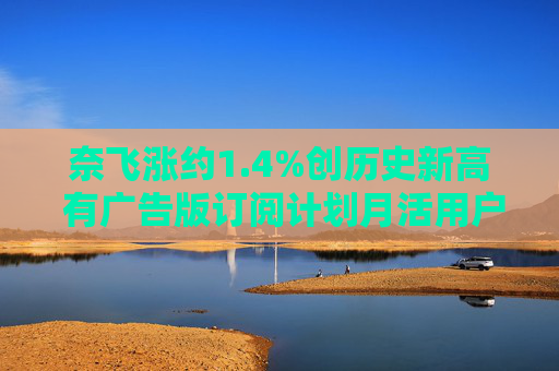 奈飞涨约1.4%创历史新高 有广告版订阅计划月活用户达7000万