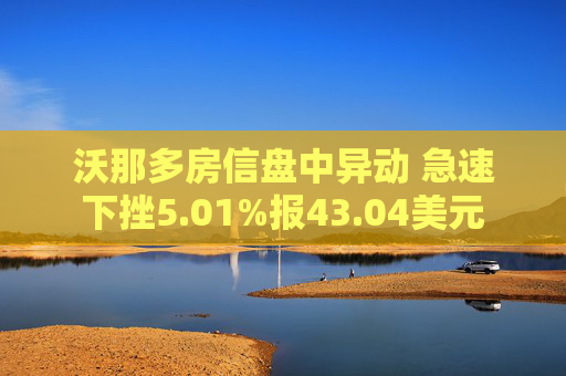 沃那多房信盘中异动 急速下挫5.01%报43.04美元