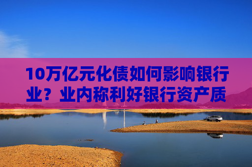 10万亿元化债如何影响银行业？业内称利好银行资产质量改善