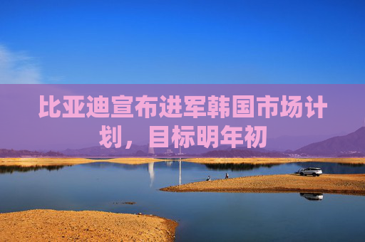 比亚迪宣布进军韩国市场计划，目标明年初