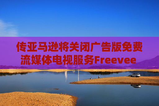 传亚马逊将关闭广告版免费流媒体电视服务Freevee 将其并入Prime Video