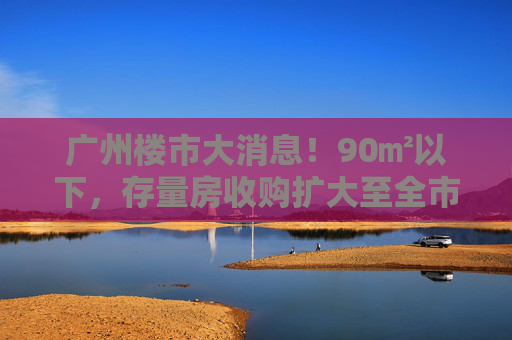 广州楼市大消息！90㎡以下，存量房收购扩大至全市