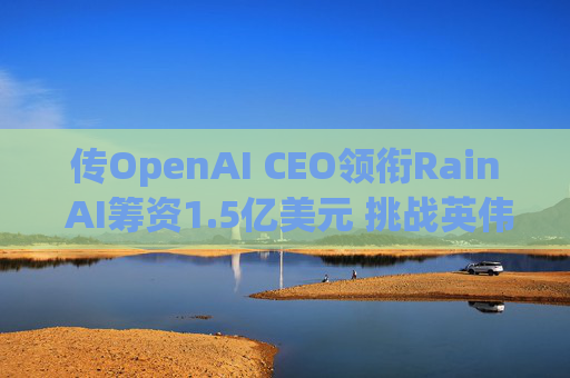 传OpenAI CEO领衔Rain AI筹资1.5亿美元 挑战英伟达AI芯片霸权