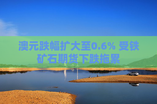 澳元跌幅扩大至0.6% 受铁矿石期货下跌拖累