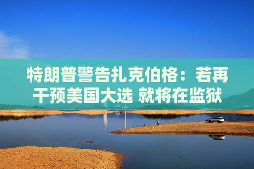 特朗普警告扎克伯格：若再干预美国大选 就将在监狱度过余生