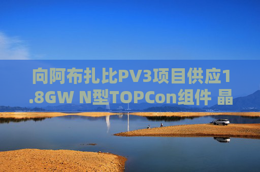向阿布扎比PV3项目供应1.8GW N型TOPCon组件 晶科能源涨7%
