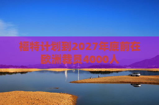 福特计划到2027年底前在欧洲裁员4000人