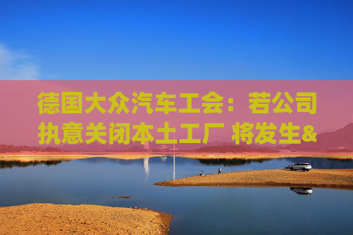 德国大众汽车工会：若公司执意关闭本土工厂 将发生"前所未见"冲突