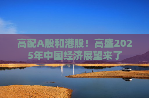 高配A股和港股！高盛2025年中国经济展望来了