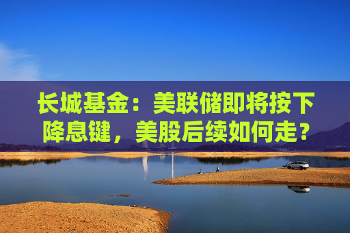 长城基金：美联储即将按下降息键，美股后续如何走？