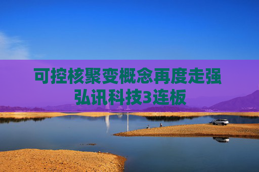 可控核聚变概念再度走强 弘讯科技3连板