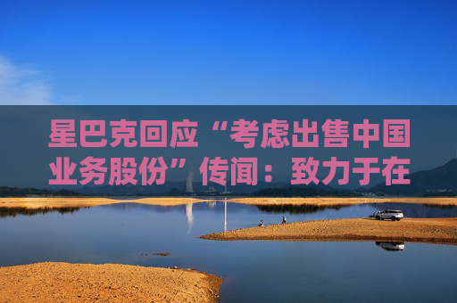 星巴克回应“考虑出售中国业务股份”传闻：致力于在华发展，正努力寻找最佳增长道路