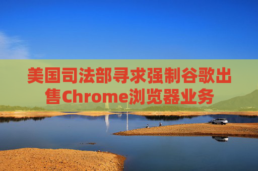 美国司法部寻求强制谷歌出售Chrome浏览器业务