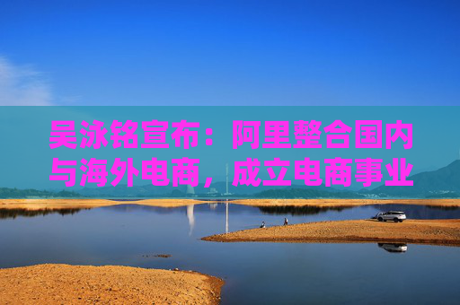 吴泳铭宣布：阿里整合国内与海外电商，成立电商事业群