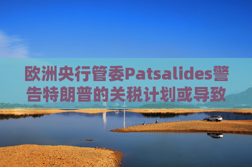 欧洲央行管委Patsalides警告特朗普的关税计划或导致欧洲陷入滞胀