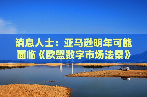消息人士：亚马逊明年可能面临《欧盟数字市场法案》的调查