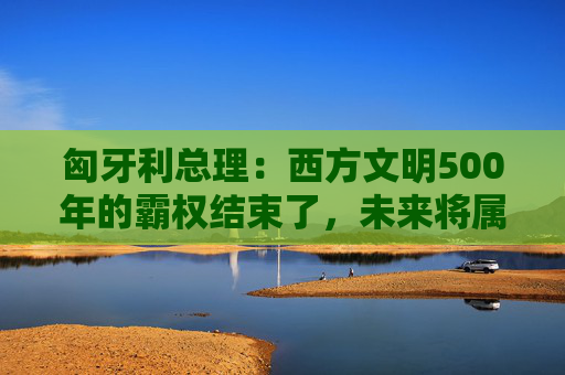 匈牙利总理：西方文明500年的霸权结束了，未来将属于欧亚大陆