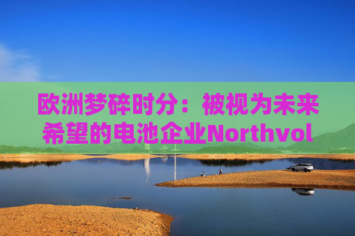 欧洲梦碎时分：被视为未来希望的电池企业Northvolt宣告破产