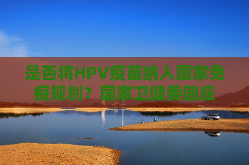 是否将HPV疫苗纳入国家免疫规划？国家卫健委回应