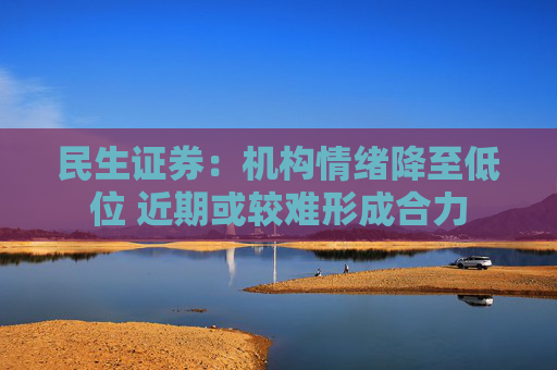 民生证券：机构情绪降至低位 近期或较难形成合力