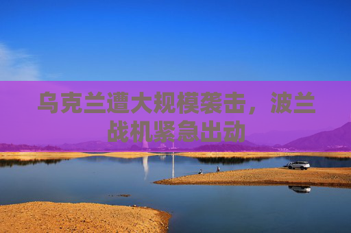 乌克兰遭大规模袭击，波兰战机紧急出动