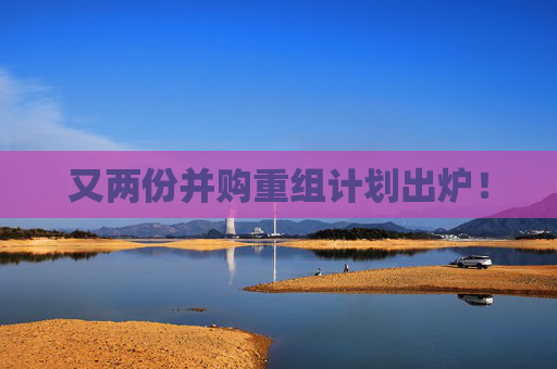 又两份并购重组计划出炉！