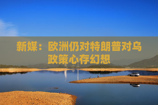 新媒：欧洲仍对特朗普对乌政策心存幻想