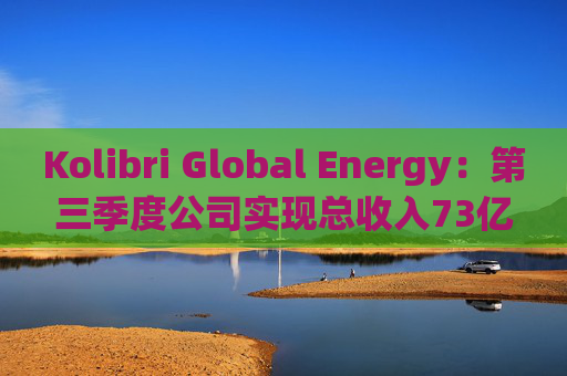 Kolibri Global Energy：第三季度公司实现总收入73亿元，平均产量增长11%至3032桶/日
