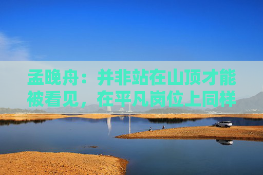 孟晚舟：并非站在山顶才能被看见，在平凡岗位上同样可以成就非凡价值