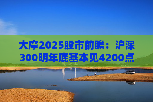 大摩2025股市前瞻：沪深300明年底基本见4200点，恒指见19400点与现价几乎“原地踏步”
