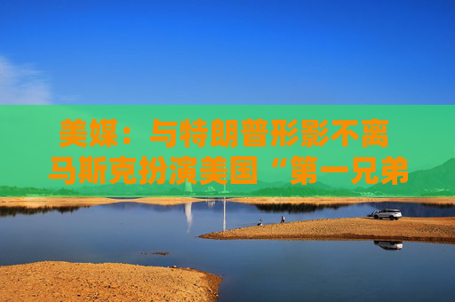 美媒：与特朗普形影不离 马斯克扮演美国“第一兄弟”角色