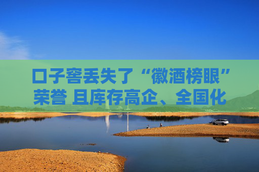 口子窖丢失了“徽酒榜眼”荣誉 且库存高企、全国化进展缓慢、股权频繁质押