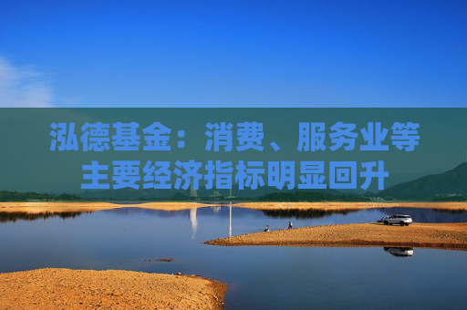泓德基金：消费、服务业等主要经济指标明显回升