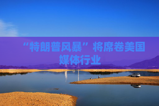 “特朗普风暴”将席卷美国媒体行业