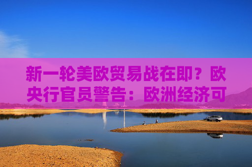 新一轮美欧贸易战在即？欧央行官员警告：欧洲经济可能陷入衰退