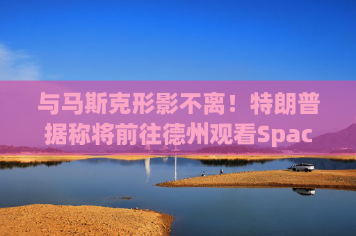 与马斯克形影不离！特朗普据称将前往德州观看SpaceX“星舰”发射