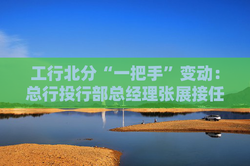 工行北分“一把手”变动：总行投行部总经理张展接任