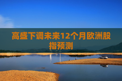 高盛下调未来12个月欧洲股指预测