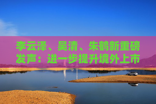 李云泽、吴清、朱鹤新重磅发声：进一步提升境外上市备案效率，继续拓展与境外市场互联互通