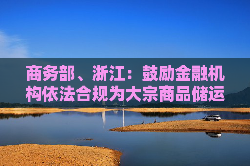 商务部、浙江：鼓励金融机构依法合规为大宗商品储运基础设施建设提供长期稳定的资金支持