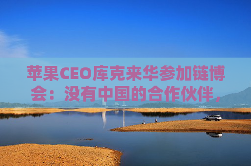 苹果CEO库克来华参加链博会：没有中国的合作伙伴，苹果无法取得今天的成就