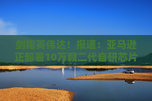 剑指英伟达！报道：亚马逊正部署10万颗二代自研芯片，挑战行业垄断
