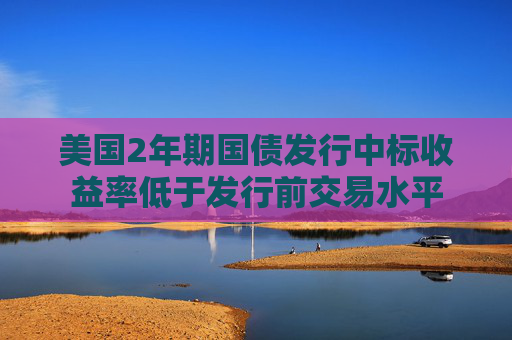 美国2年期国债发行中标收益率低于发行前交易水平