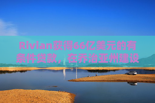 Rivian获得66亿美元的有条件贷款，在乔治亚州建设电动汽车工厂