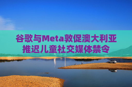 谷歌与Meta敦促澳大利亚推迟儿童社交媒体禁令