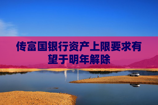 传富国银行资产上限要求有望于明年解除