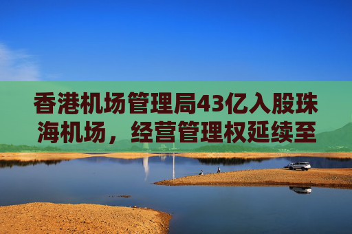香港机场管理局43亿入股珠海机场，经营管理权延续至2046年