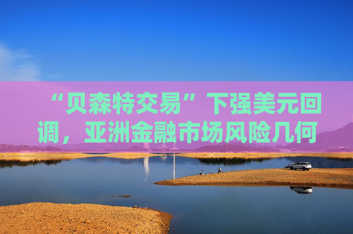 “贝森特交易”下强美元回调，亚洲金融市场风险几何？