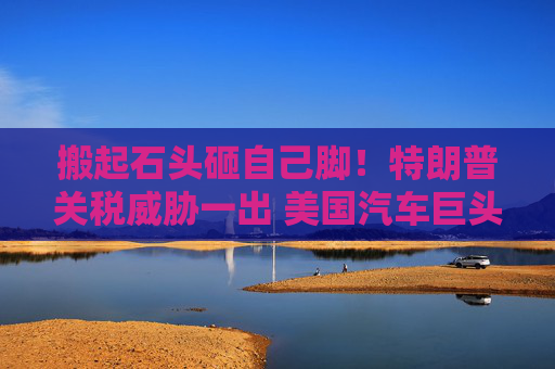 搬起石头砸自己脚！特朗普关税威胁一出 美国汽车巨头股价暴跌
