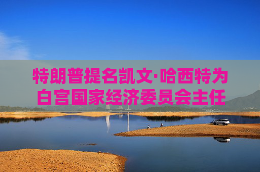 特朗普提名凯文·哈西特为白宫国家经济委员会主任